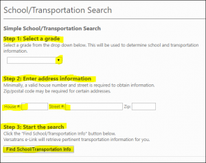 Simple School/Transportation Search Step 1: Select a grade Select a grade from the drop down below. This will be used to determine school and transportation information. Step 2: Enter address information Minimally, a valid house number and street is required to obtain information. Zip/postal code may be required for certain addresses. Step 3: Start the search Click the "Find School/Transportation Info" button below. Versatrans e-Link will retrieve pertinent transportation information for you.