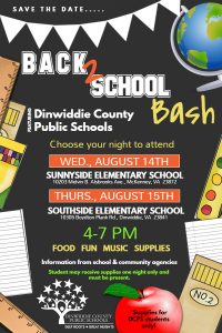 Save the date.... Back 2 School Bash. Featuring Dinwiddie County Public Schools. Choose your night to attend: Wednesday, August 14, at Sunnyside Elementary School or Thursday, August 15, at Southside Elementary School. Time: 4 - 7 pm. There will be Food, Fun, Music, Supplies, and Information from school & community agencies. Dinwiddie County Public Schools students may receive supplies one night only and must be present. Deep Roots - Great Heights.