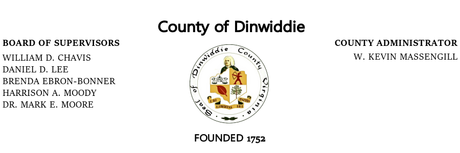 County of DinwiddieBoard of Supervisors, William D. Chavis, Daniel D. Lee, Brenda Ebron-Bonner, Harrison A. Moody, Dr. Mark E. Moore; County Administrator, W. Kevin Massengill; Founded 1752