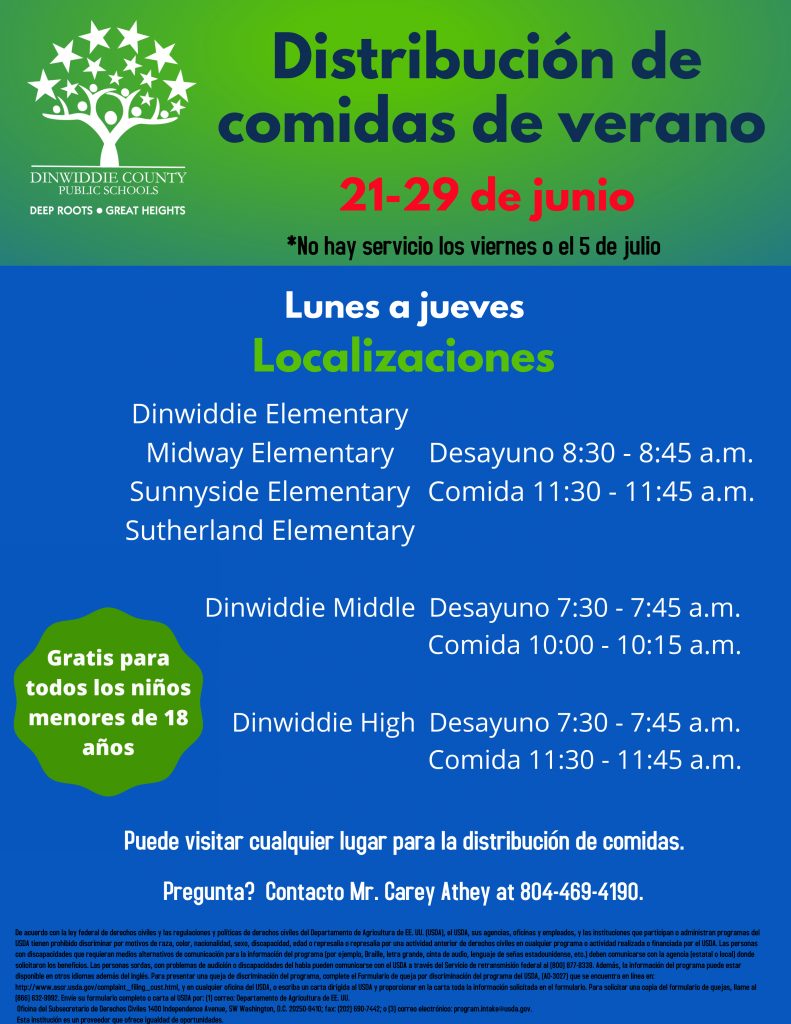 Distribución de comidas de verano 21 de junio - 29 de julio * No hay servicio los viernes ni el 5 de julio. Lunes a jueves. Gratis para todos los niños de 2 a 18 años. Localizaciones: Primaria Dinwiddie, Primaria Midway, Primaria Sunnyside y Primaria Sutherland - Desayuno de 8:30 a 8:45 a.m. y Comida 11:30 a 11:45 a.m. Intermedia Dinwiddie: desayuno de 7:30 a 7:45 a.m. y Comida 10:00 a 10:15 a.m. Preparatoria Dinwiddie: desayuno de 7:30 a 7:45 a.m. y Comida 11:30 a 11:45 a.m. Puede visitar cualquier lugar para la distribución de comidas. ¿Pregunta? Comuníquese Mr. Carey Athey al 804-469-4190.