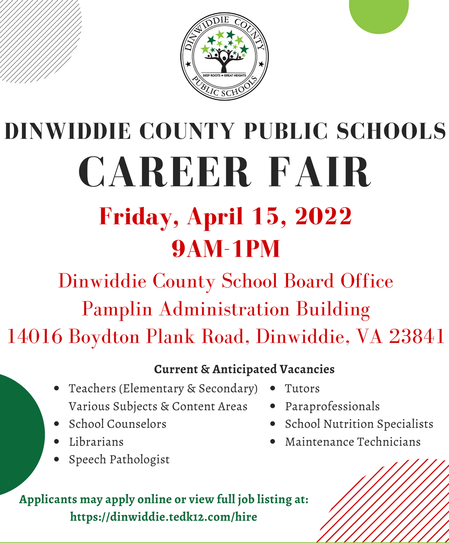 DINWIDDIE COUNTY PUBLIC SCHOOLS CAREER FAIR Friday, April 15, 2022, 9 a.m. -1 p.m. Dinwiddie County School Board, Office Pamplin Administration Building, 14016 Boydton Plank Road, Dinwiddie, VA 23841. Applicants may apply online or view full job listing at: https://dinwiddie.tedk12.com/hire. Dinwiddie County Public Schools is an Equal Opportunity Employer. Current and Anticipated Vacancies: Teachers (Elementary & Secondary) Various Subjects & Content Areas, School Counselors Librarians, Speech Pathologist, Tutors, Paraprofessionals, School Nutrition Specialists, Maintenance Technicians