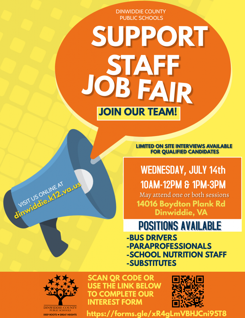 Support Staff Job Fair. Join Our Team! Limited on site interviews available for qualified candidates. Wednesday, July 14, 10 am - 12 pm and 1 pm - 3 pm. May attend on or both sessions. 14016 Boydton Plan Rd, Dinwiddie, VA. Positions available: Bus drivers, paraprofessionals, school nutrition staff, substitutes. Click the link below or scan the QR code to complete our interest form.