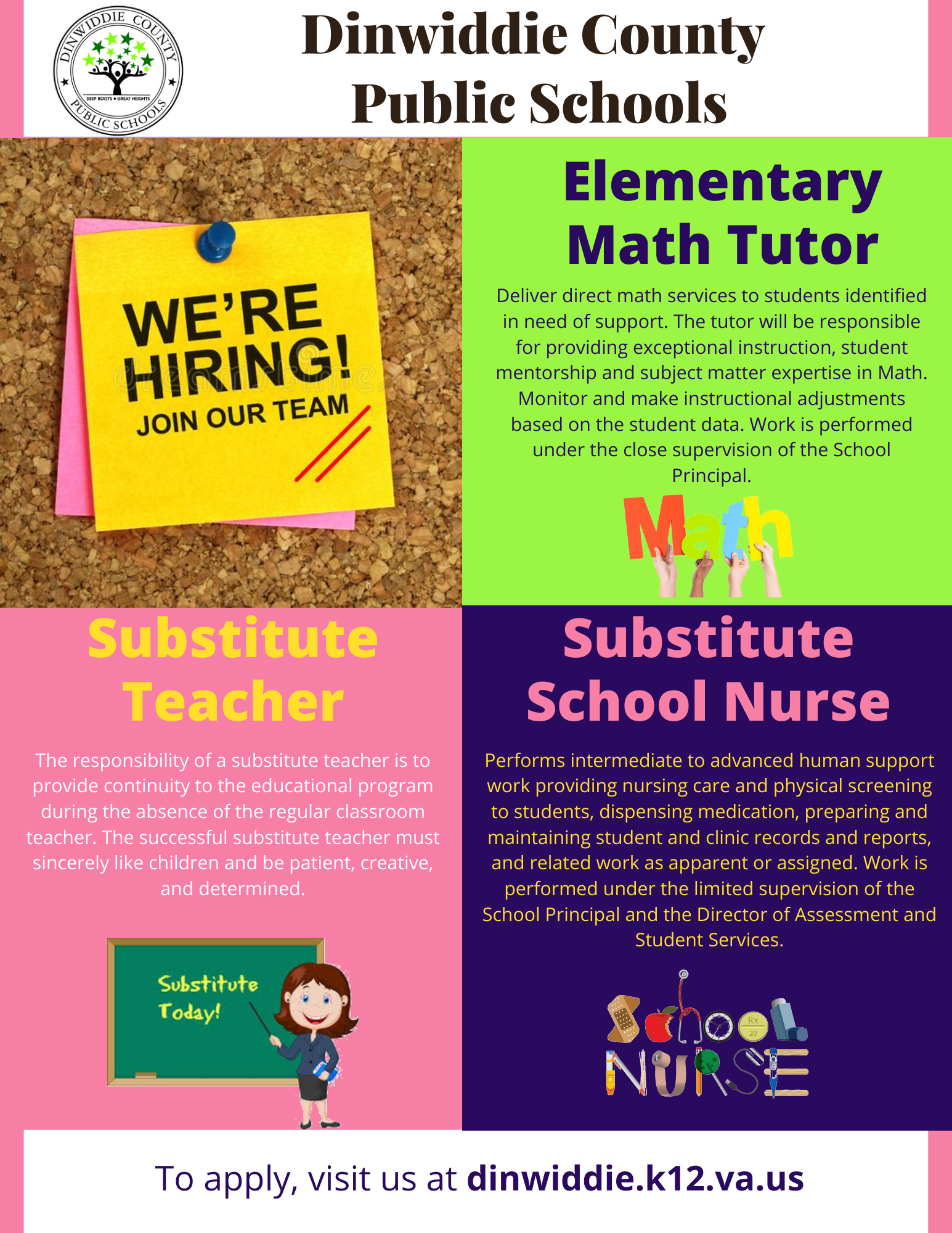 Dinwiddie County Public Schools, We're Hiring! Join our team. Elementary Math Tutor Deliver direct math services to students identified in need of support. The tutor will be responsible for providing exceptional instruction, student mentorship and subject matter expertise in Math. Monitor and make instructional adjustments based on the student data. Work is performed under the close supervision of the School Principal. Substitute Teacher Substitute School Nurse Performs intermediate to advanced human support work providing nursing care and physical screening to students, dispensing medication, preparing and maintaining student and clinic records and reports, and related work as apparent or assigned. Work is performed under the limited supervision of the School Principal and the Director of Assessment and Student Services. The responsibility of a substitute teacher is to provide continuity to the educational program during the absence of the regular classroom teacher. The successful substitute teacher must sincerely like children and be patient, creative, and determined. Substitute School Nurse Performs intermediate to advanced human support work providing nursing care and physical screening to students, dispensing medication, preparing and maintaining student and clinic records and reports, and related work as apparent or assigned. Work is performed under the limited supervision of the School Principal and the Director of Assessment and Student Services. To apply, visit us at dinwiddie.k12.va.us