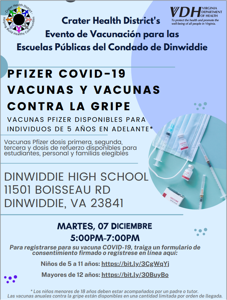 Crater Health District's Evento de Vacunación para las Escuelas Públicas del Condado de Dinwiddie. PFIZER COVID-19 VACUNAS Y VACUNAS CONTRA LA GRIPE VACUNAS PFIZER DISPONIBLES PARA INDIVIDUOS DE 5 AÑOS EN ADELANTE*. Vacunas Pfizer dosis primera, segunda, tercera y dosis de refuerzo disponibles para estudiantes, personal y familias elegibles. DINWIDDIE HIGH SCHOOL 11501 BOISSEAU RD DINWIDDIE, VA 23841 - MARTES, 07 DICIEMBRE 5:00PM-7:00PM Para registrarse para su vacuna COVID-19, traiga un formulario de consentimiento firmado o regístrese en línea aquí: Niños de 5 a 11 años: https://bit.ly/3CgWqYj Mayores de 12 años: https://bit.ly/30BuyBo * Los niños menores de 18 años deben estar acompañados por un padre o tutor. Las vacunas anuales contra la gripe están disponibles en una cantidad limitada por orden de llegada.