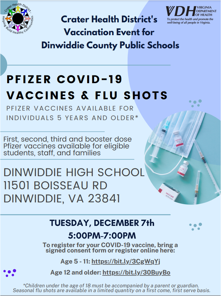Crater Health District's Vaccination Event for Dinwiddie County Public Schools. PFIZER COVID-19 VACCINES & FLU SHOTS PFIZER VACCINES AVAI LABLE FOR INDIVIDUALS 5 YEARS AND OLDER*. First, second, third and booster dose Pfizer vaccines available for eligible students, staff, and families. DINWIDDIE HIGH SCHOOL 11501 BOISSEAU RD DINWIDDIE, VA 23841 - WHEN: TUESDAY, DECEMBER 7th 5:00PM-7:00PM Crater Health District's Vaccination Event for Dinwiddie County Public Schools PFIZER COVID-19 VACCINES & FLU SHOTS PFIZER VACCINES AVAI LABLE FOR INDIVIDUALS 5 YEARS AND OLDER* DINWIDDIE HIGH SCHOOL 11501 BOISSEAU RD DINWIDDIE, VA 23841 First, second, third and booster dose Pfizer vaccines available for eligible students, staff, and families To register for your COVID-19 vaccine, bring a signed consent form or register online here: Age 5 - 11: https://bit.ly/3CgWqYj Age 12 and older: https://bit.ly/30BuyBo *Children under the age of 18 must be accompanied by a parent or guardian. Seasonal flu shots are available in a limited quantity on a first come, first serve basis.